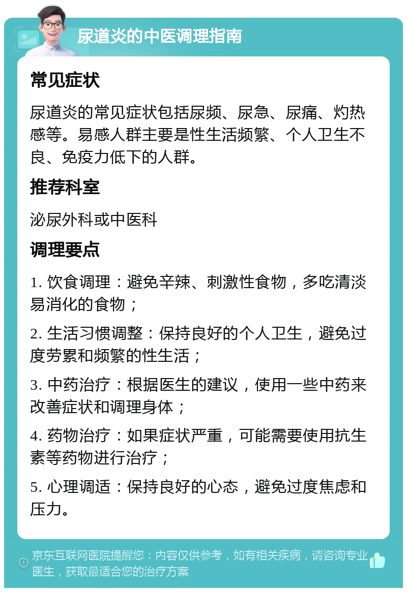 尿道炎的中医调理指南 常见症状 尿道炎的常见症状包括尿频、尿急、尿痛、灼热感等。易感人群主要是性生活频繁、个人卫生不良、免疫力低下的人群。 推荐科室 泌尿外科或中医科 调理要点 1. 饮食调理：避免辛辣、刺激性食物，多吃清淡易消化的食物； 2. 生活习惯调整：保持良好的个人卫生，避免过度劳累和频繁的性生活； 3. 中药治疗：根据医生的建议，使用一些中药来改善症状和调理身体； 4. 药物治疗：如果症状严重，可能需要使用抗生素等药物进行治疗； 5. 心理调适：保持良好的心态，避免过度焦虑和压力。