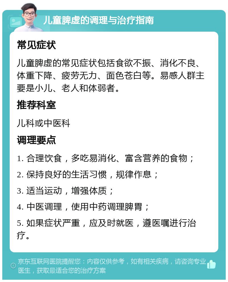 儿童脾虚的调理与治疗指南 常见症状 儿童脾虚的常见症状包括食欲不振、消化不良、体重下降、疲劳无力、面色苍白等。易感人群主要是小儿、老人和体弱者。 推荐科室 儿科或中医科 调理要点 1. 合理饮食，多吃易消化、富含营养的食物； 2. 保持良好的生活习惯，规律作息； 3. 适当运动，增强体质； 4. 中医调理，使用中药调理脾胃； 5. 如果症状严重，应及时就医，遵医嘱进行治疗。