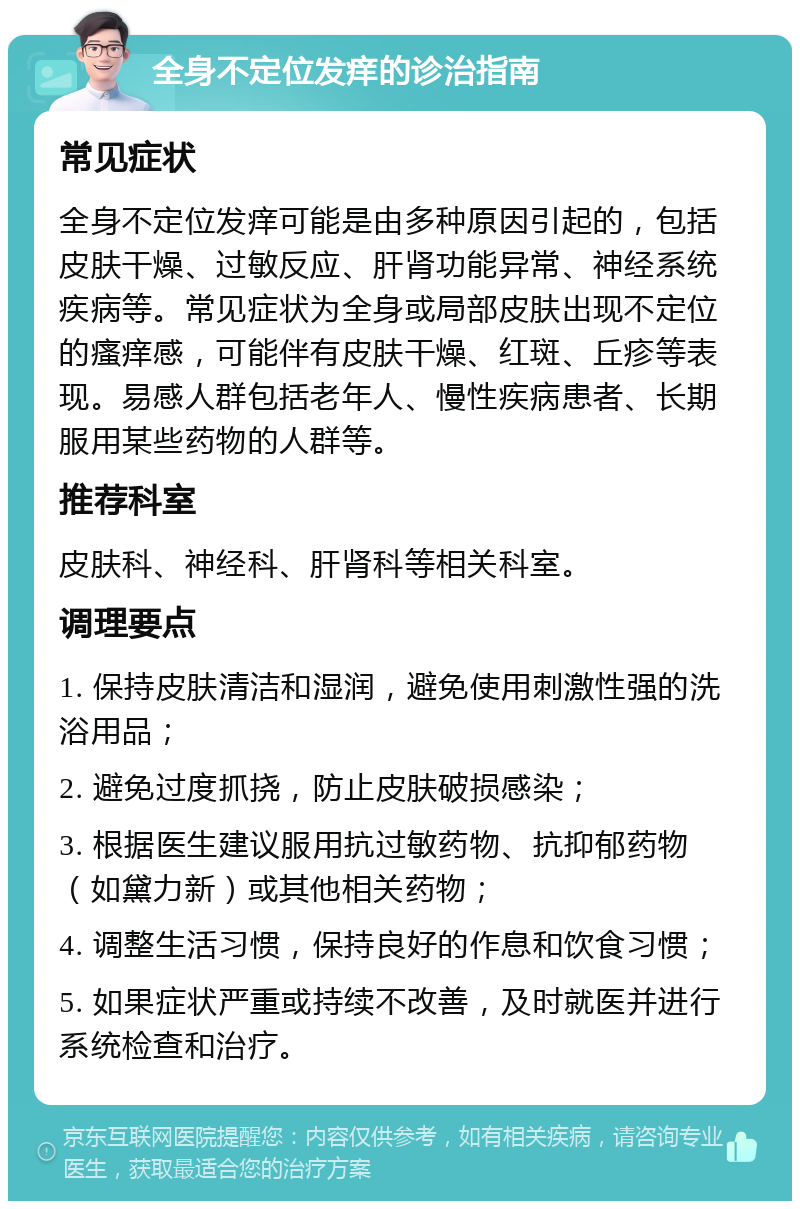 全身不定位发痒的诊治指南 常见症状 全身不定位发痒可能是由多种原因引起的，包括皮肤干燥、过敏反应、肝肾功能异常、神经系统疾病等。常见症状为全身或局部皮肤出现不定位的瘙痒感，可能伴有皮肤干燥、红斑、丘疹等表现。易感人群包括老年人、慢性疾病患者、长期服用某些药物的人群等。 推荐科室 皮肤科、神经科、肝肾科等相关科室。 调理要点 1. 保持皮肤清洁和湿润，避免使用刺激性强的洗浴用品； 2. 避免过度抓挠，防止皮肤破损感染； 3. 根据医生建议服用抗过敏药物、抗抑郁药物（如黛力新）或其他相关药物； 4. 调整生活习惯，保持良好的作息和饮食习惯； 5. 如果症状严重或持续不改善，及时就医并进行系统检查和治疗。