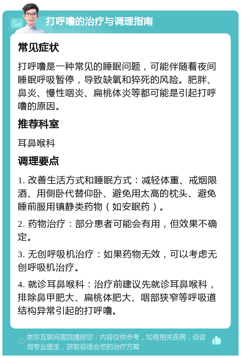 打呼噜的治疗与调理指南 常见症状 打呼噜是一种常见的睡眠问题，可能伴随着夜间睡眠呼吸暂停，导致缺氧和猝死的风险。肥胖、鼻炎、慢性咽炎、扁桃体炎等都可能是引起打呼噜的原因。 推荐科室 耳鼻喉科 调理要点 1. 改善生活方式和睡眠方式：减轻体重、戒烟限酒、用侧卧代替仰卧、避免用太高的枕头、避免睡前服用镇静类药物（如安眠药）。 2. 药物治疗：部分患者可能会有用，但效果不确定。 3. 无创呼吸机治疗：如果药物无效，可以考虑无创呼吸机治疗。 4. 就诊耳鼻喉科：治疗前建议先就诊耳鼻喉科，排除鼻甲肥大、扁桃体肥大、咽部狭窄等呼吸道结构异常引起的打呼噜。