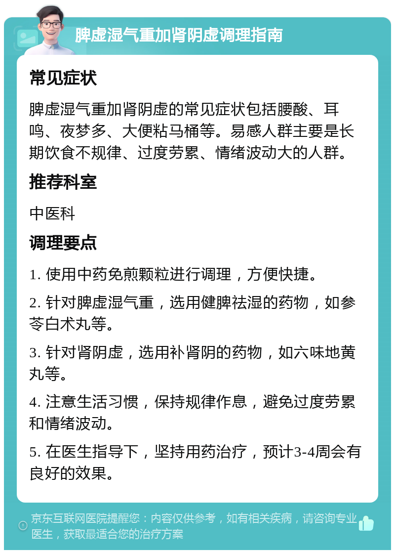 脾虚湿气重加肾阴虚调理指南 常见症状 脾虚湿气重加肾阴虚的常见症状包括腰酸、耳鸣、夜梦多、大便粘马桶等。易感人群主要是长期饮食不规律、过度劳累、情绪波动大的人群。 推荐科室 中医科 调理要点 1. 使用中药免煎颗粒进行调理，方便快捷。 2. 针对脾虚湿气重，选用健脾祛湿的药物，如参苓白术丸等。 3. 针对肾阴虚，选用补肾阴的药物，如六味地黄丸等。 4. 注意生活习惯，保持规律作息，避免过度劳累和情绪波动。 5. 在医生指导下，坚持用药治疗，预计3-4周会有良好的效果。