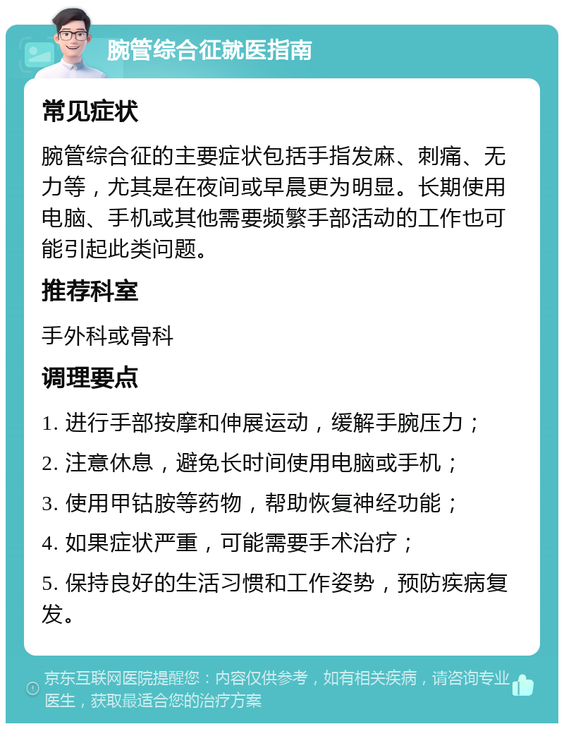 腕管综合征就医指南 常见症状 腕管综合征的主要症状包括手指发麻、刺痛、无力等，尤其是在夜间或早晨更为明显。长期使用电脑、手机或其他需要频繁手部活动的工作也可能引起此类问题。 推荐科室 手外科或骨科 调理要点 1. 进行手部按摩和伸展运动，缓解手腕压力； 2. 注意休息，避免长时间使用电脑或手机； 3. 使用甲钴胺等药物，帮助恢复神经功能； 4. 如果症状严重，可能需要手术治疗； 5. 保持良好的生活习惯和工作姿势，预防疾病复发。