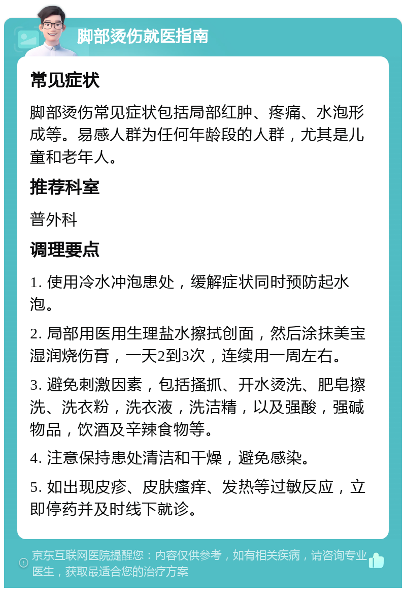 脚部烫伤就医指南 常见症状 脚部烫伤常见症状包括局部红肿、疼痛、水泡形成等。易感人群为任何年龄段的人群，尤其是儿童和老年人。 推荐科室 普外科 调理要点 1. 使用冷水冲泡患处，缓解症状同时预防起水泡。 2. 局部用医用生理盐水擦拭创面，然后涂抹美宝湿润烧伤膏，一天2到3次，连续用一周左右。 3. 避免刺激因素，包括搔抓、开水烫洗、肥皂擦洗、洗衣粉，洗衣液，洗洁精，以及强酸，强碱物品，饮酒及辛辣食物等。 4. 注意保持患处清洁和干燥，避免感染。 5. 如出现皮疹、皮肤瘙痒、发热等过敏反应，立即停药并及时线下就诊。