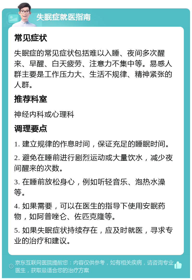 失眠症就医指南 常见症状 失眠症的常见症状包括难以入睡、夜间多次醒来、早醒、白天疲劳、注意力不集中等。易感人群主要是工作压力大、生活不规律、精神紧张的人群。 推荐科室 神经内科或心理科 调理要点 1. 建立规律的作息时间，保证充足的睡眠时间。 2. 避免在睡前进行剧烈运动或大量饮水，减少夜间醒来的次数。 3. 在睡前放松身心，例如听轻音乐、泡热水澡等。 4. 如果需要，可以在医生的指导下使用安眠药物，如阿普唑仑、佐匹克隆等。 5. 如果失眠症状持续存在，应及时就医，寻求专业的治疗和建议。