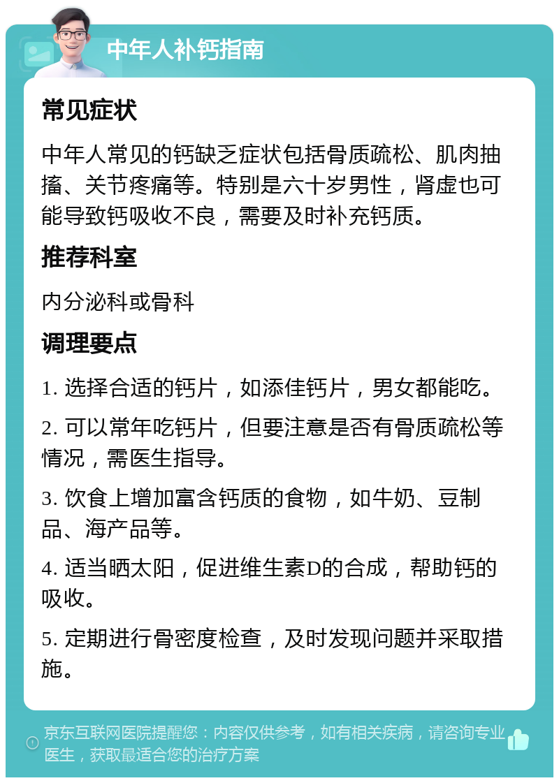 中年人补钙指南 常见症状 中年人常见的钙缺乏症状包括骨质疏松、肌肉抽搐、关节疼痛等。特别是六十岁男性，肾虚也可能导致钙吸收不良，需要及时补充钙质。 推荐科室 内分泌科或骨科 调理要点 1. 选择合适的钙片，如添佳钙片，男女都能吃。 2. 可以常年吃钙片，但要注意是否有骨质疏松等情况，需医生指导。 3. 饮食上增加富含钙质的食物，如牛奶、豆制品、海产品等。 4. 适当晒太阳，促进维生素D的合成，帮助钙的吸收。 5. 定期进行骨密度检查，及时发现问题并采取措施。