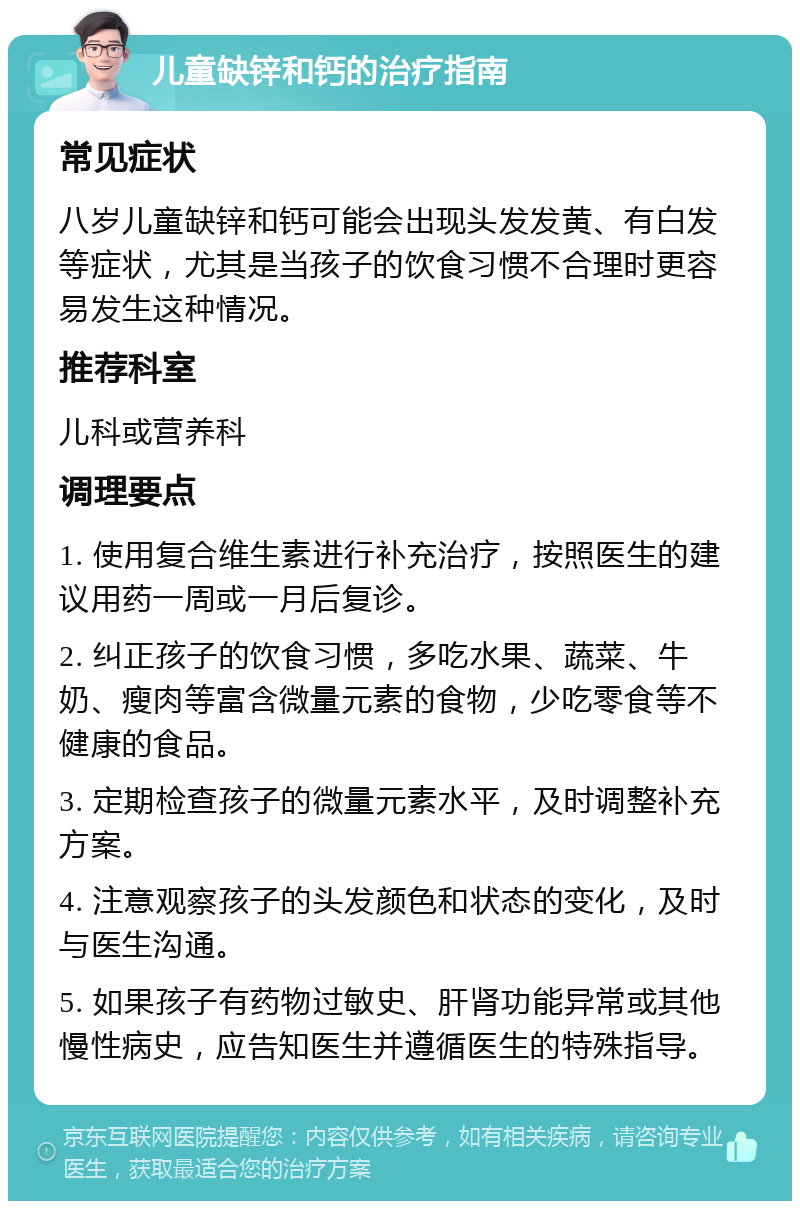 儿童缺锌和钙的治疗指南 常见症状 八岁儿童缺锌和钙可能会出现头发发黄、有白发等症状，尤其是当孩子的饮食习惯不合理时更容易发生这种情况。 推荐科室 儿科或营养科 调理要点 1. 使用复合维生素进行补充治疗，按照医生的建议用药一周或一月后复诊。 2. 纠正孩子的饮食习惯，多吃水果、蔬菜、牛奶、瘦肉等富含微量元素的食物，少吃零食等不健康的食品。 3. 定期检查孩子的微量元素水平，及时调整补充方案。 4. 注意观察孩子的头发颜色和状态的变化，及时与医生沟通。 5. 如果孩子有药物过敏史、肝肾功能异常或其他慢性病史，应告知医生并遵循医生的特殊指导。