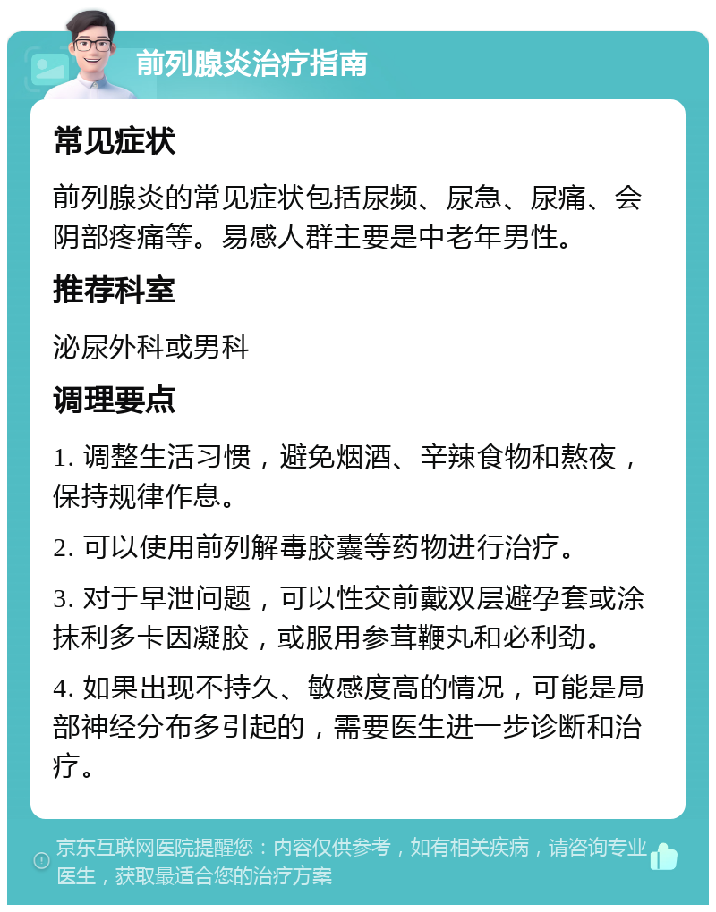 前列腺炎治疗指南 常见症状 前列腺炎的常见症状包括尿频、尿急、尿痛、会阴部疼痛等。易感人群主要是中老年男性。 推荐科室 泌尿外科或男科 调理要点 1. 调整生活习惯，避免烟酒、辛辣食物和熬夜，保持规律作息。 2. 可以使用前列解毒胶囊等药物进行治疗。 3. 对于早泄问题，可以性交前戴双层避孕套或涂抹利多卡因凝胶，或服用参茸鞭丸和必利劲。 4. 如果出现不持久、敏感度高的情况，可能是局部神经分布多引起的，需要医生进一步诊断和治疗。