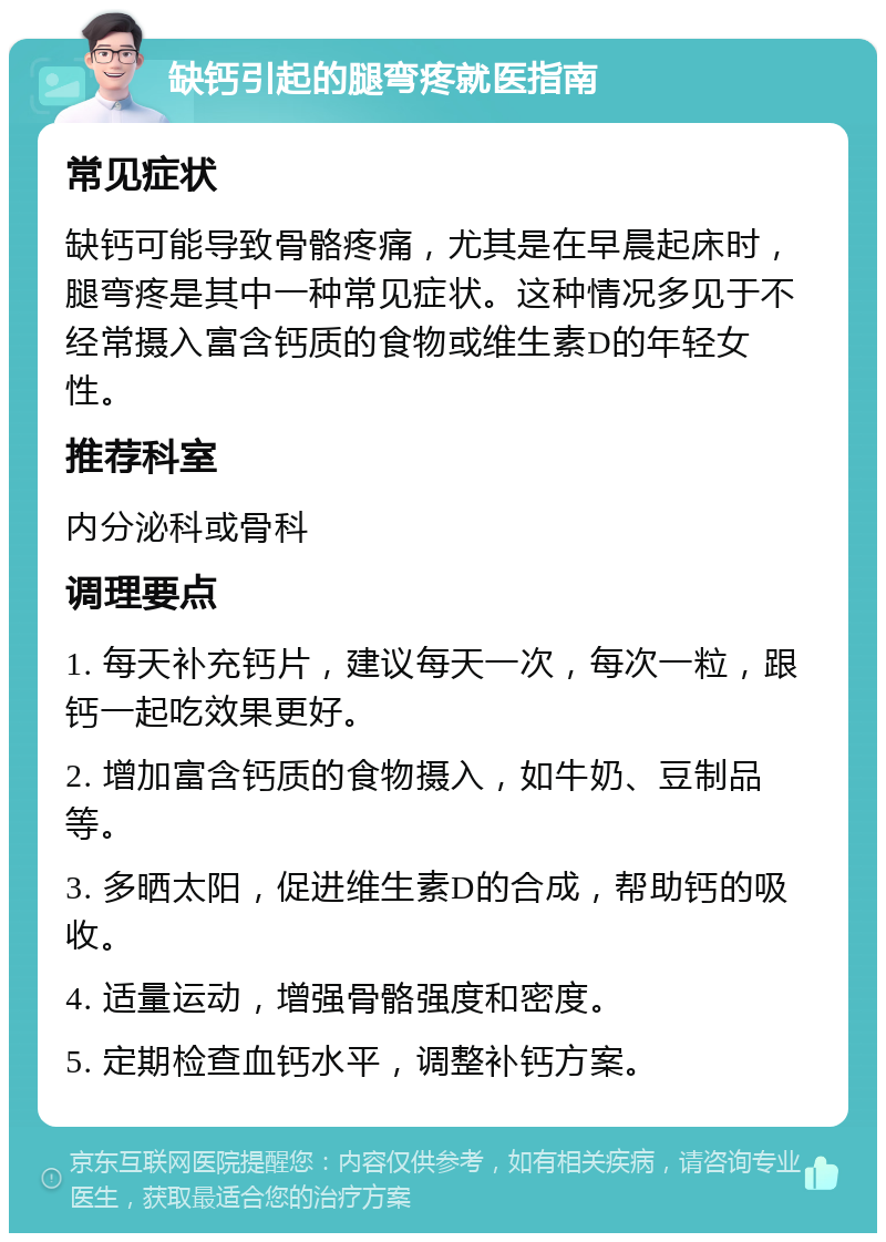 缺钙引起的腿弯疼就医指南 常见症状 缺钙可能导致骨骼疼痛，尤其是在早晨起床时，腿弯疼是其中一种常见症状。这种情况多见于不经常摄入富含钙质的食物或维生素D的年轻女性。 推荐科室 内分泌科或骨科 调理要点 1. 每天补充钙片，建议每天一次，每次一粒，跟钙一起吃效果更好。 2. 增加富含钙质的食物摄入，如牛奶、豆制品等。 3. 多晒太阳，促进维生素D的合成，帮助钙的吸收。 4. 适量运动，增强骨骼强度和密度。 5. 定期检查血钙水平，调整补钙方案。