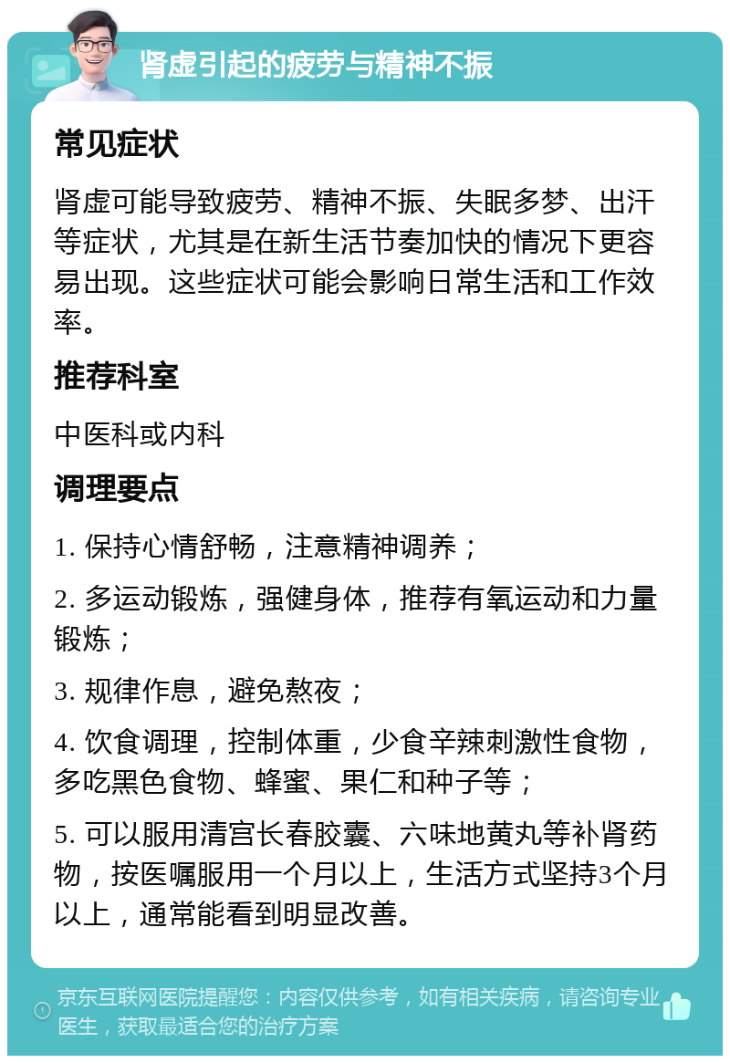 肾虚引起的疲劳与精神不振 常见症状 肾虚可能导致疲劳、精神不振、失眠多梦、出汗等症状，尤其是在新生活节奏加快的情况下更容易出现。这些症状可能会影响日常生活和工作效率。 推荐科室 中医科或内科 调理要点 1. 保持心情舒畅，注意精神调养； 2. 多运动锻炼，强健身体，推荐有氧运动和力量锻炼； 3. 规律作息，避免熬夜； 4. 饮食调理，控制体重，少食辛辣刺激性食物，多吃黑色食物、蜂蜜、果仁和种子等； 5. 可以服用清宫长春胶囊、六味地黄丸等补肾药物，按医嘱服用一个月以上，生活方式坚持3个月以上，通常能看到明显改善。