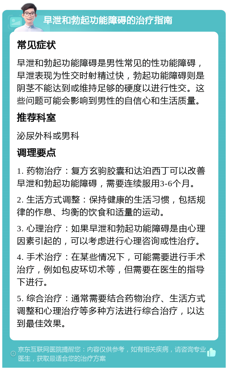 早泄和勃起功能障碍的治疗指南 常见症状 早泄和勃起功能障碍是男性常见的性功能障碍，早泄表现为性交时射精过快，勃起功能障碍则是阴茎不能达到或维持足够的硬度以进行性交。这些问题可能会影响到男性的自信心和生活质量。 推荐科室 泌尿外科或男科 调理要点 1. 药物治疗：复方玄驹胶囊和达泊西丁可以改善早泄和勃起功能障碍，需要连续服用3-6个月。 2. 生活方式调整：保持健康的生活习惯，包括规律的作息、均衡的饮食和适量的运动。 3. 心理治疗：如果早泄和勃起功能障碍是由心理因素引起的，可以考虑进行心理咨询或性治疗。 4. 手术治疗：在某些情况下，可能需要进行手术治疗，例如包皮环切术等，但需要在医生的指导下进行。 5. 综合治疗：通常需要结合药物治疗、生活方式调整和心理治疗等多种方法进行综合治疗，以达到最佳效果。