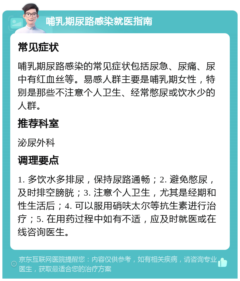 哺乳期尿路感染就医指南 常见症状 哺乳期尿路感染的常见症状包括尿急、尿痛、尿中有红血丝等。易感人群主要是哺乳期女性，特别是那些不注意个人卫生、经常憋尿或饮水少的人群。 推荐科室 泌尿外科 调理要点 1. 多饮水多排尿，保持尿路通畅；2. 避免憋尿，及时排空膀胱；3. 注意个人卫生，尤其是经期和性生活后；4. 可以服用硝呋太尔等抗生素进行治疗；5. 在用药过程中如有不适，应及时就医或在线咨询医生。