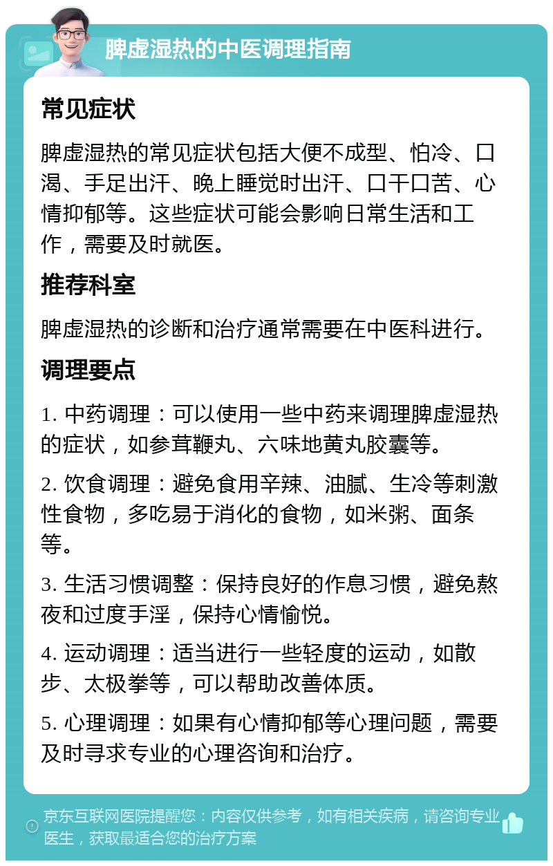 脾虚湿热的中医调理指南 常见症状 脾虚湿热的常见症状包括大便不成型、怕冷、口渴、手足出汗、晚上睡觉时出汗、口干口苦、心情抑郁等。这些症状可能会影响日常生活和工作，需要及时就医。 推荐科室 脾虚湿热的诊断和治疗通常需要在中医科进行。 调理要点 1. 中药调理：可以使用一些中药来调理脾虚湿热的症状，如参茸鞭丸、六味地黄丸胶囊等。 2. 饮食调理：避免食用辛辣、油腻、生冷等刺激性食物，多吃易于消化的食物，如米粥、面条等。 3. 生活习惯调整：保持良好的作息习惯，避免熬夜和过度手淫，保持心情愉悦。 4. 运动调理：适当进行一些轻度的运动，如散步、太极拳等，可以帮助改善体质。 5. 心理调理：如果有心情抑郁等心理问题，需要及时寻求专业的心理咨询和治疗。