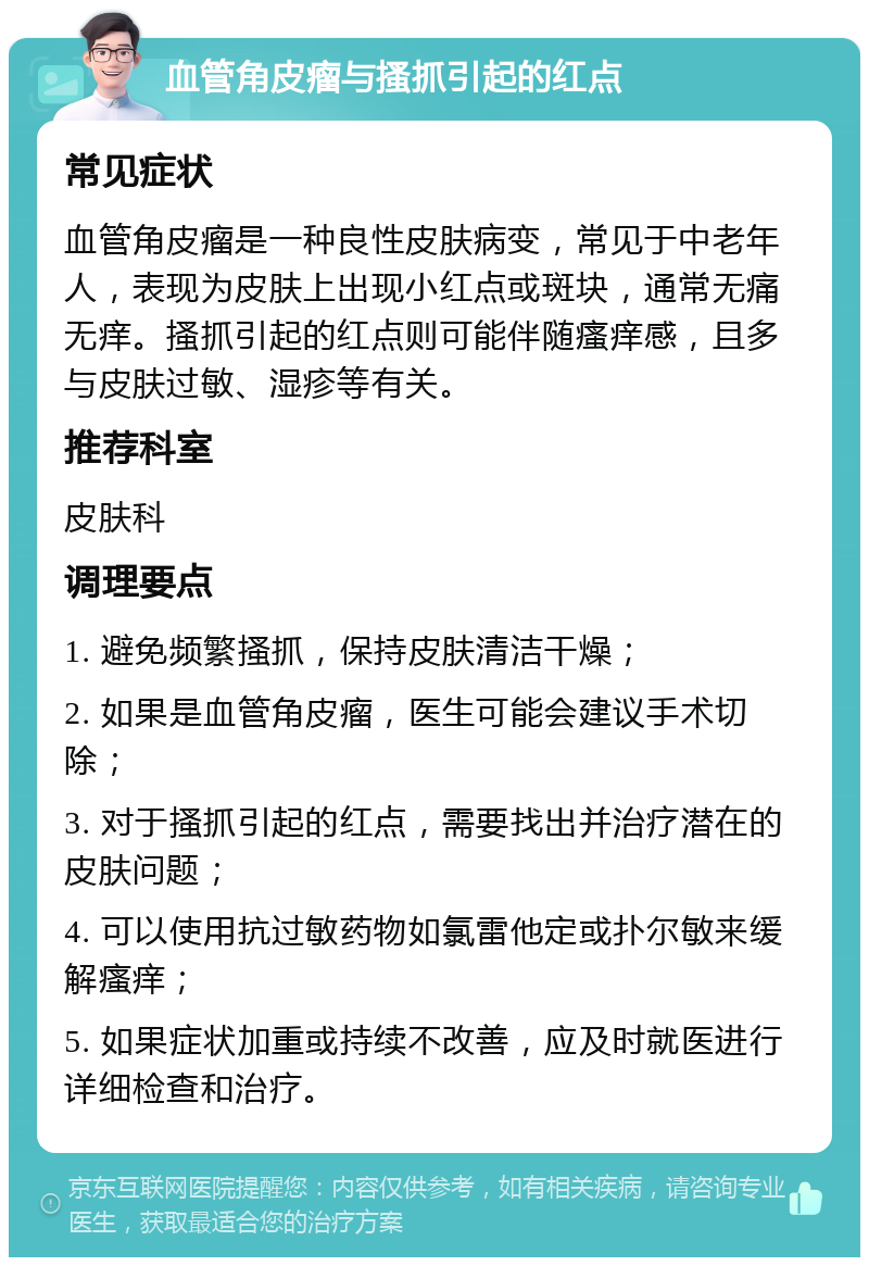 血管角皮瘤与搔抓引起的红点 常见症状 血管角皮瘤是一种良性皮肤病变，常见于中老年人，表现为皮肤上出现小红点或斑块，通常无痛无痒。搔抓引起的红点则可能伴随瘙痒感，且多与皮肤过敏、湿疹等有关。 推荐科室 皮肤科 调理要点 1. 避免频繁搔抓，保持皮肤清洁干燥； 2. 如果是血管角皮瘤，医生可能会建议手术切除； 3. 对于搔抓引起的红点，需要找出并治疗潜在的皮肤问题； 4. 可以使用抗过敏药物如氯雷他定或扑尔敏来缓解瘙痒； 5. 如果症状加重或持续不改善，应及时就医进行详细检查和治疗。