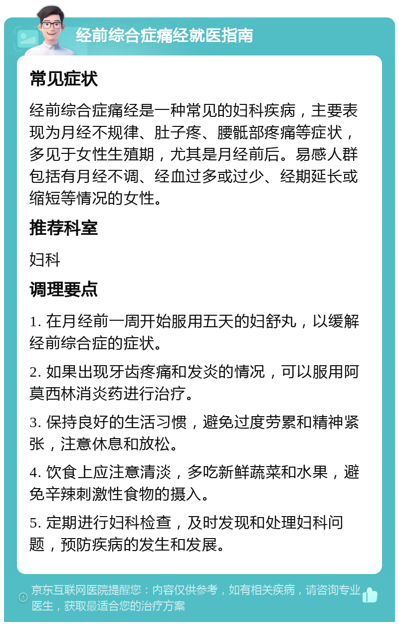 经前综合症痛经就医指南 常见症状 经前综合症痛经是一种常见的妇科疾病，主要表现为月经不规律、肚子疼、腰骶部疼痛等症状，多见于女性生殖期，尤其是月经前后。易感人群包括有月经不调、经血过多或过少、经期延长或缩短等情况的女性。 推荐科室 妇科 调理要点 1. 在月经前一周开始服用五天的妇舒丸，以缓解经前综合症的症状。 2. 如果出现牙齿疼痛和发炎的情况，可以服用阿莫西林消炎药进行治疗。 3. 保持良好的生活习惯，避免过度劳累和精神紧张，注意休息和放松。 4. 饮食上应注意清淡，多吃新鲜蔬菜和水果，避免辛辣刺激性食物的摄入。 5. 定期进行妇科检查，及时发现和处理妇科问题，预防疾病的发生和发展。