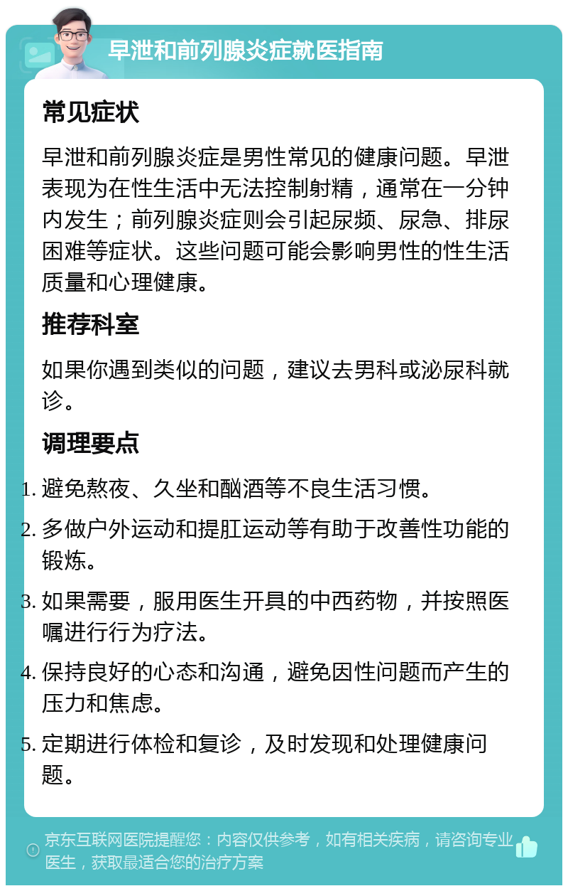 早泄和前列腺炎症就医指南 常见症状 早泄和前列腺炎症是男性常见的健康问题。早泄表现为在性生活中无法控制射精，通常在一分钟内发生；前列腺炎症则会引起尿频、尿急、排尿困难等症状。这些问题可能会影响男性的性生活质量和心理健康。 推荐科室 如果你遇到类似的问题，建议去男科或泌尿科就诊。 调理要点 避免熬夜、久坐和酗酒等不良生活习惯。 多做户外运动和提肛运动等有助于改善性功能的锻炼。 如果需要，服用医生开具的中西药物，并按照医嘱进行行为疗法。 保持良好的心态和沟通，避免因性问题而产生的压力和焦虑。 定期进行体检和复诊，及时发现和处理健康问题。