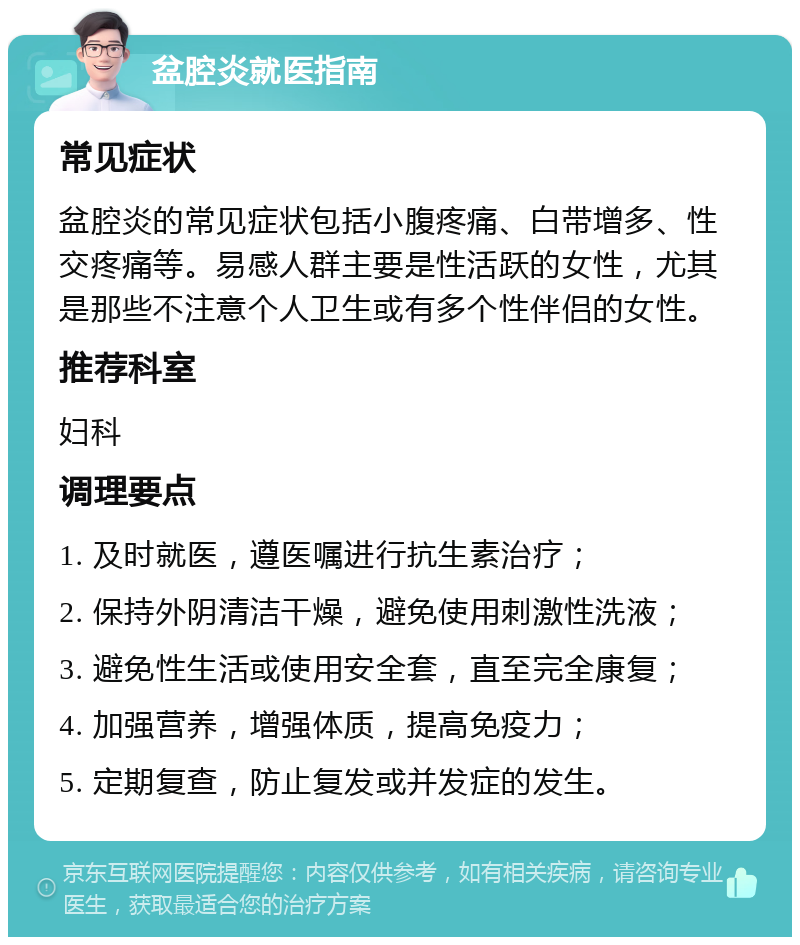 盆腔炎就医指南 常见症状 盆腔炎的常见症状包括小腹疼痛、白带增多、性交疼痛等。易感人群主要是性活跃的女性，尤其是那些不注意个人卫生或有多个性伴侣的女性。 推荐科室 妇科 调理要点 1. 及时就医，遵医嘱进行抗生素治疗； 2. 保持外阴清洁干燥，避免使用刺激性洗液； 3. 避免性生活或使用安全套，直至完全康复； 4. 加强营养，增强体质，提高免疫力； 5. 定期复查，防止复发或并发症的发生。