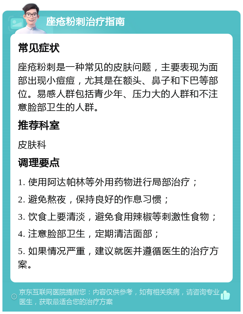 座疮粉刺治疗指南 常见症状 座疮粉刺是一种常见的皮肤问题，主要表现为面部出现小痘痘，尤其是在额头、鼻子和下巴等部位。易感人群包括青少年、压力大的人群和不注意脸部卫生的人群。 推荐科室 皮肤科 调理要点 1. 使用阿达帕林等外用药物进行局部治疗； 2. 避免熬夜，保持良好的作息习惯； 3. 饮食上要清淡，避免食用辣椒等刺激性食物； 4. 注意脸部卫生，定期清洁面部； 5. 如果情况严重，建议就医并遵循医生的治疗方案。