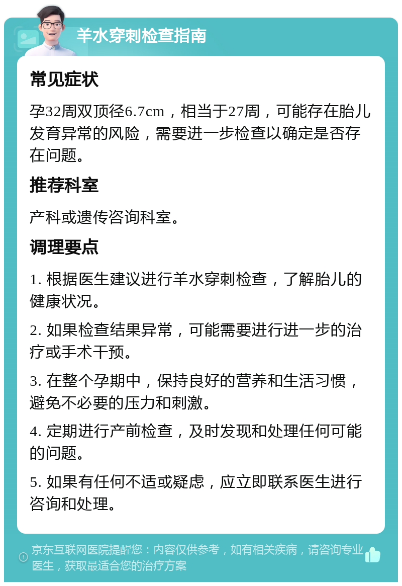 羊水穿刺检查指南 常见症状 孕32周双顶径6.7cm，相当于27周，可能存在胎儿发育异常的风险，需要进一步检查以确定是否存在问题。 推荐科室 产科或遗传咨询科室。 调理要点 1. 根据医生建议进行羊水穿刺检查，了解胎儿的健康状况。 2. 如果检查结果异常，可能需要进行进一步的治疗或手术干预。 3. 在整个孕期中，保持良好的营养和生活习惯，避免不必要的压力和刺激。 4. 定期进行产前检查，及时发现和处理任何可能的问题。 5. 如果有任何不适或疑虑，应立即联系医生进行咨询和处理。