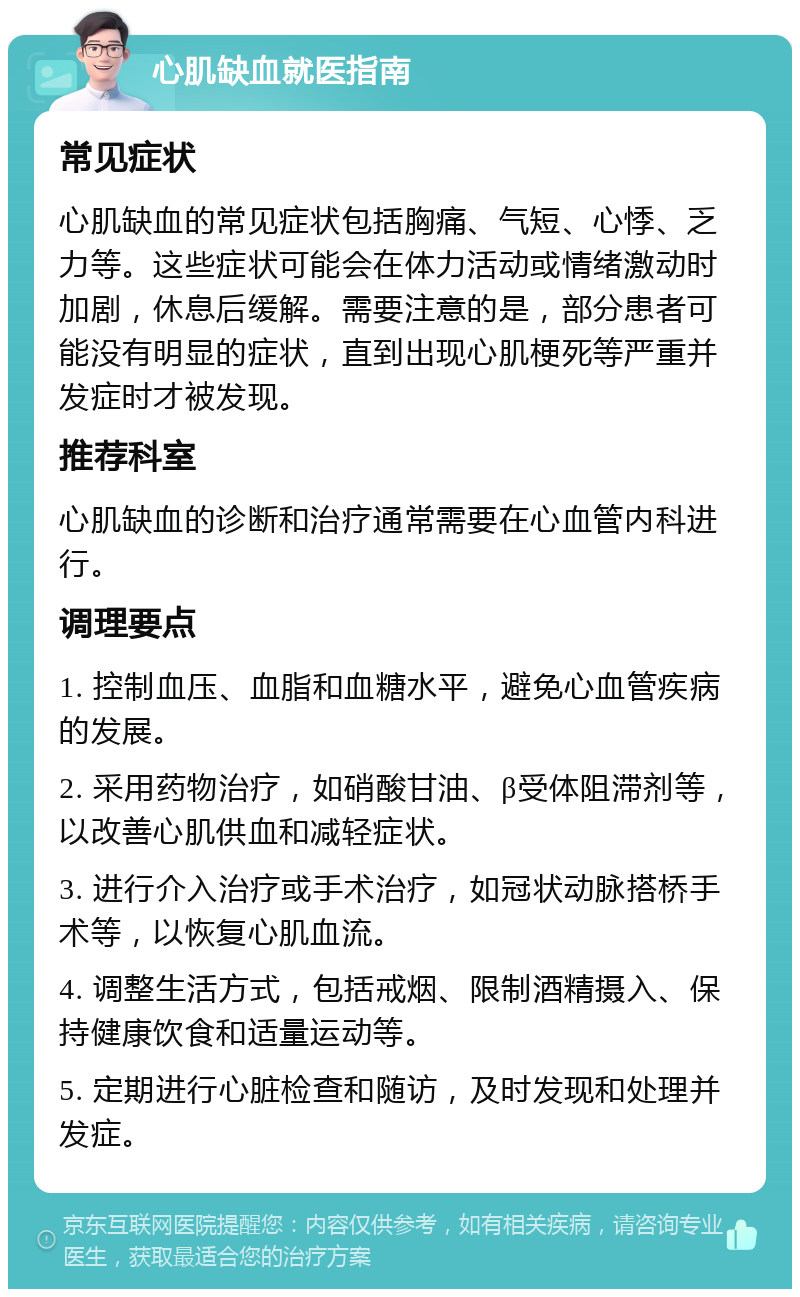 心肌缺血就医指南 常见症状 心肌缺血的常见症状包括胸痛、气短、心悸、乏力等。这些症状可能会在体力活动或情绪激动时加剧，休息后缓解。需要注意的是，部分患者可能没有明显的症状，直到出现心肌梗死等严重并发症时才被发现。 推荐科室 心肌缺血的诊断和治疗通常需要在心血管内科进行。 调理要点 1. 控制血压、血脂和血糖水平，避免心血管疾病的发展。 2. 采用药物治疗，如硝酸甘油、β受体阻滞剂等，以改善心肌供血和减轻症状。 3. 进行介入治疗或手术治疗，如冠状动脉搭桥手术等，以恢复心肌血流。 4. 调整生活方式，包括戒烟、限制酒精摄入、保持健康饮食和适量运动等。 5. 定期进行心脏检查和随访，及时发现和处理并发症。