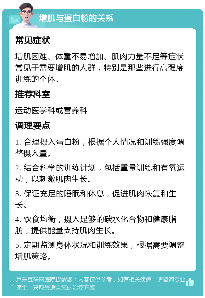 增肌与蛋白粉的关系 常见症状 增肌困难、体重不易增加、肌肉力量不足等症状常见于需要增肌的人群，特别是那些进行高强度训练的个体。 推荐科室 运动医学科或营养科 调理要点 1. 合理摄入蛋白粉，根据个人情况和训练强度调整摄入量。 2. 结合科学的训练计划，包括重量训练和有氧运动，以刺激肌肉生长。 3. 保证充足的睡眠和休息，促进肌肉恢复和生长。 4. 饮食均衡，摄入足够的碳水化合物和健康脂肪，提供能量支持肌肉生长。 5. 定期监测身体状况和训练效果，根据需要调整增肌策略。