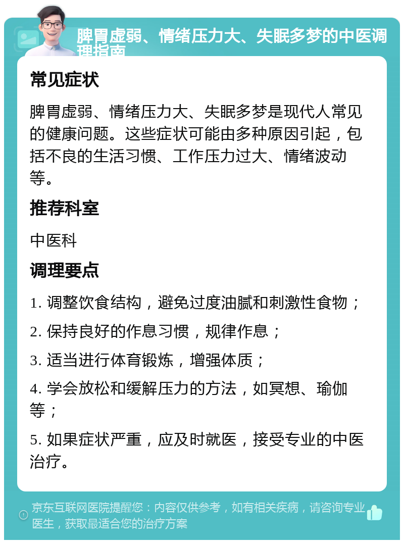 脾胃虚弱、情绪压力大、失眠多梦的中医调理指南 常见症状 脾胃虚弱、情绪压力大、失眠多梦是现代人常见的健康问题。这些症状可能由多种原因引起，包括不良的生活习惯、工作压力过大、情绪波动等。 推荐科室 中医科 调理要点 1. 调整饮食结构，避免过度油腻和刺激性食物； 2. 保持良好的作息习惯，规律作息； 3. 适当进行体育锻炼，增强体质； 4. 学会放松和缓解压力的方法，如冥想、瑜伽等； 5. 如果症状严重，应及时就医，接受专业的中医治疗。