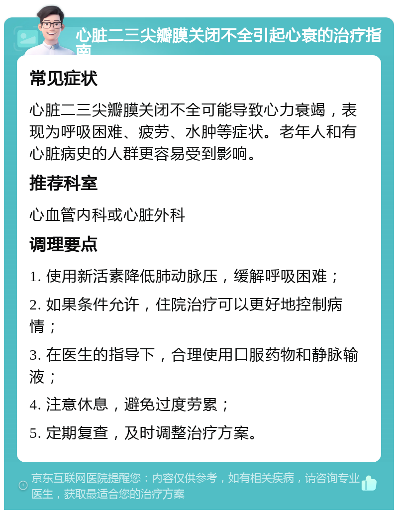 心脏二三尖瓣膜关闭不全引起心衰的治疗指南 常见症状 心脏二三尖瓣膜关闭不全可能导致心力衰竭，表现为呼吸困难、疲劳、水肿等症状。老年人和有心脏病史的人群更容易受到影响。 推荐科室 心血管内科或心脏外科 调理要点 1. 使用新活素降低肺动脉压，缓解呼吸困难； 2. 如果条件允许，住院治疗可以更好地控制病情； 3. 在医生的指导下，合理使用口服药物和静脉输液； 4. 注意休息，避免过度劳累； 5. 定期复查，及时调整治疗方案。