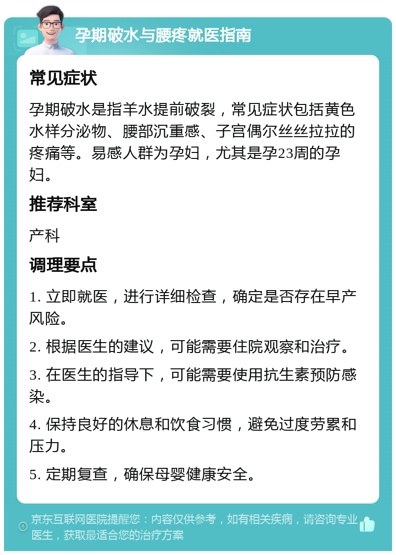 孕期破水与腰疼就医指南 常见症状 孕期破水是指羊水提前破裂，常见症状包括黄色水样分泌物、腰部沉重感、子宫偶尔丝丝拉拉的疼痛等。易感人群为孕妇，尤其是孕23周的孕妇。 推荐科室 产科 调理要点 1. 立即就医，进行详细检查，确定是否存在早产风险。 2. 根据医生的建议，可能需要住院观察和治疗。 3. 在医生的指导下，可能需要使用抗生素预防感染。 4. 保持良好的休息和饮食习惯，避免过度劳累和压力。 5. 定期复查，确保母婴健康安全。