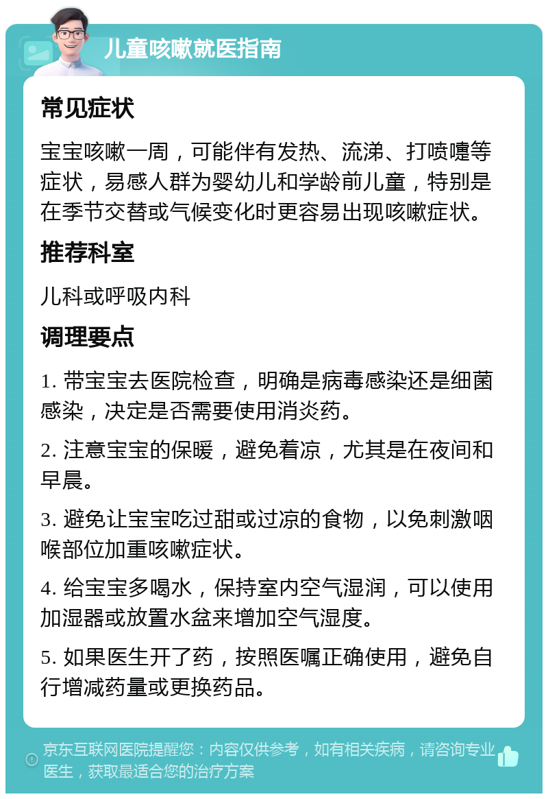 儿童咳嗽就医指南 常见症状 宝宝咳嗽一周，可能伴有发热、流涕、打喷嚏等症状，易感人群为婴幼儿和学龄前儿童，特别是在季节交替或气候变化时更容易出现咳嗽症状。 推荐科室 儿科或呼吸内科 调理要点 1. 带宝宝去医院检查，明确是病毒感染还是细菌感染，决定是否需要使用消炎药。 2. 注意宝宝的保暖，避免着凉，尤其是在夜间和早晨。 3. 避免让宝宝吃过甜或过凉的食物，以免刺激咽喉部位加重咳嗽症状。 4. 给宝宝多喝水，保持室内空气湿润，可以使用加湿器或放置水盆来增加空气湿度。 5. 如果医生开了药，按照医嘱正确使用，避免自行增减药量或更换药品。