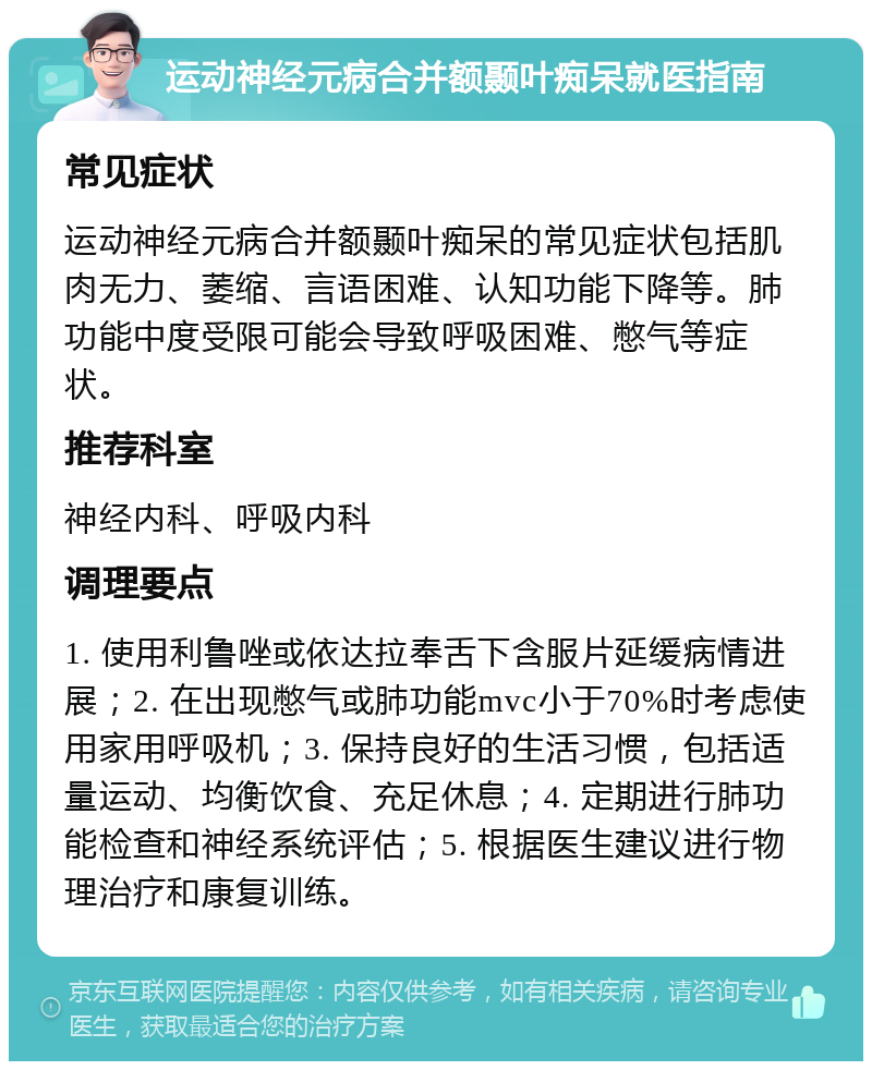 运动神经元病合并额颞叶痴呆就医指南 常见症状 运动神经元病合并额颞叶痴呆的常见症状包括肌肉无力、萎缩、言语困难、认知功能下降等。肺功能中度受限可能会导致呼吸困难、憋气等症状。 推荐科室 神经内科、呼吸内科 调理要点 1. 使用利鲁唑或依达拉奉舌下含服片延缓病情进展；2. 在出现憋气或肺功能mvc小于70%时考虑使用家用呼吸机；3. 保持良好的生活习惯，包括适量运动、均衡饮食、充足休息；4. 定期进行肺功能检查和神经系统评估；5. 根据医生建议进行物理治疗和康复训练。