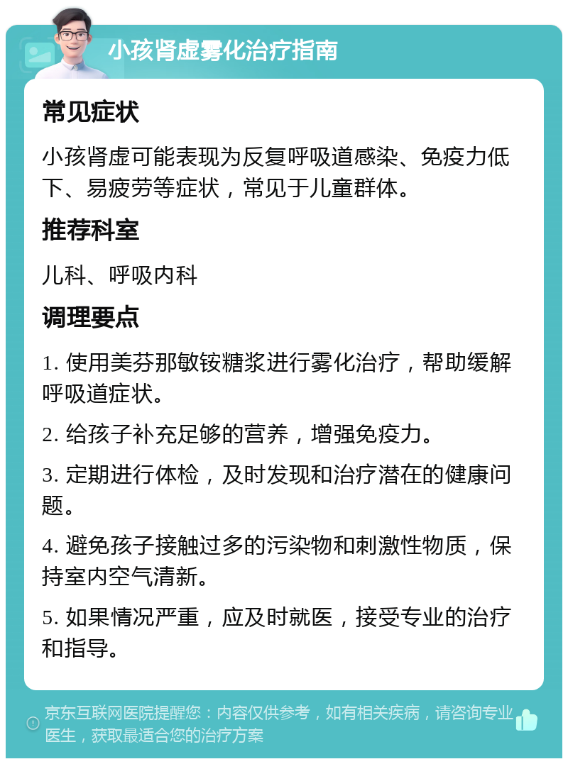 小孩肾虚雾化治疗指南 常见症状 小孩肾虚可能表现为反复呼吸道感染、免疫力低下、易疲劳等症状，常见于儿童群体。 推荐科室 儿科、呼吸内科 调理要点 1. 使用美芬那敏铵糖浆进行雾化治疗，帮助缓解呼吸道症状。 2. 给孩子补充足够的营养，增强免疫力。 3. 定期进行体检，及时发现和治疗潜在的健康问题。 4. 避免孩子接触过多的污染物和刺激性物质，保持室内空气清新。 5. 如果情况严重，应及时就医，接受专业的治疗和指导。