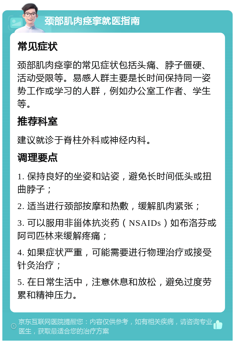 颈部肌肉痉挛就医指南 常见症状 颈部肌肉痉挛的常见症状包括头痛、脖子僵硬、活动受限等。易感人群主要是长时间保持同一姿势工作或学习的人群，例如办公室工作者、学生等。 推荐科室 建议就诊于脊柱外科或神经内科。 调理要点 1. 保持良好的坐姿和站姿，避免长时间低头或扭曲脖子； 2. 适当进行颈部按摩和热敷，缓解肌肉紧张； 3. 可以服用非甾体抗炎药（NSAIDs）如布洛芬或阿司匹林来缓解疼痛； 4. 如果症状严重，可能需要进行物理治疗或接受针灸治疗； 5. 在日常生活中，注意休息和放松，避免过度劳累和精神压力。