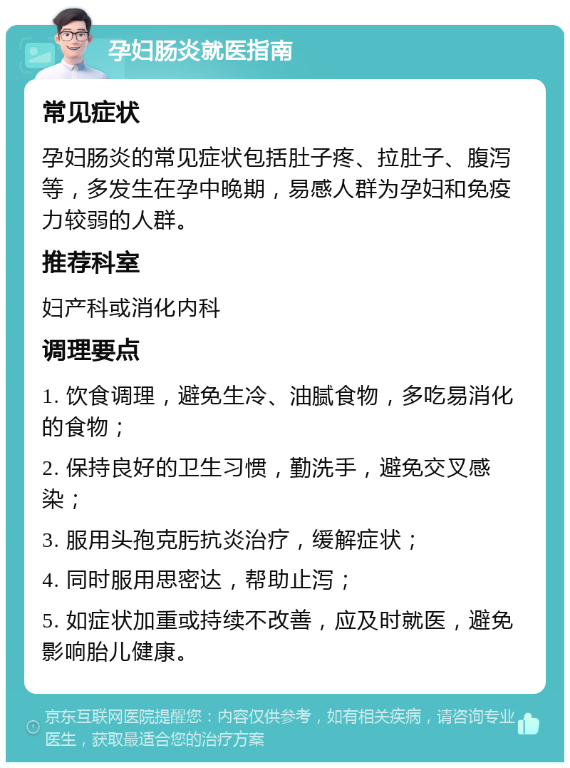 孕妇肠炎就医指南 常见症状 孕妇肠炎的常见症状包括肚子疼、拉肚子、腹泻等，多发生在孕中晚期，易感人群为孕妇和免疫力较弱的人群。 推荐科室 妇产科或消化内科 调理要点 1. 饮食调理，避免生冷、油腻食物，多吃易消化的食物； 2. 保持良好的卫生习惯，勤洗手，避免交叉感染； 3. 服用头孢克肟抗炎治疗，缓解症状； 4. 同时服用思密达，帮助止泻； 5. 如症状加重或持续不改善，应及时就医，避免影响胎儿健康。