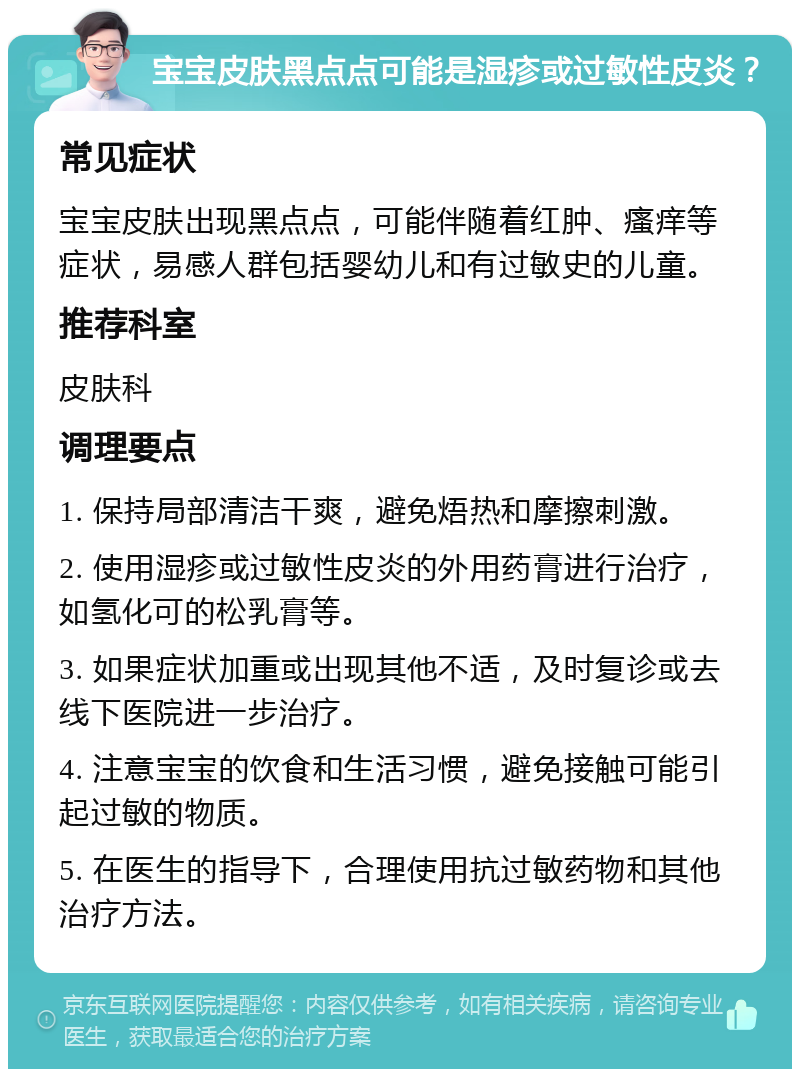 宝宝皮肤黑点点可能是湿疹或过敏性皮炎？ 常见症状 宝宝皮肤出现黑点点，可能伴随着红肿、瘙痒等症状，易感人群包括婴幼儿和有过敏史的儿童。 推荐科室 皮肤科 调理要点 1. 保持局部清洁干爽，避免焐热和摩擦刺激。 2. 使用湿疹或过敏性皮炎的外用药膏进行治疗，如氢化可的松乳膏等。 3. 如果症状加重或出现其他不适，及时复诊或去线下医院进一步治疗。 4. 注意宝宝的饮食和生活习惯，避免接触可能引起过敏的物质。 5. 在医生的指导下，合理使用抗过敏药物和其他治疗方法。