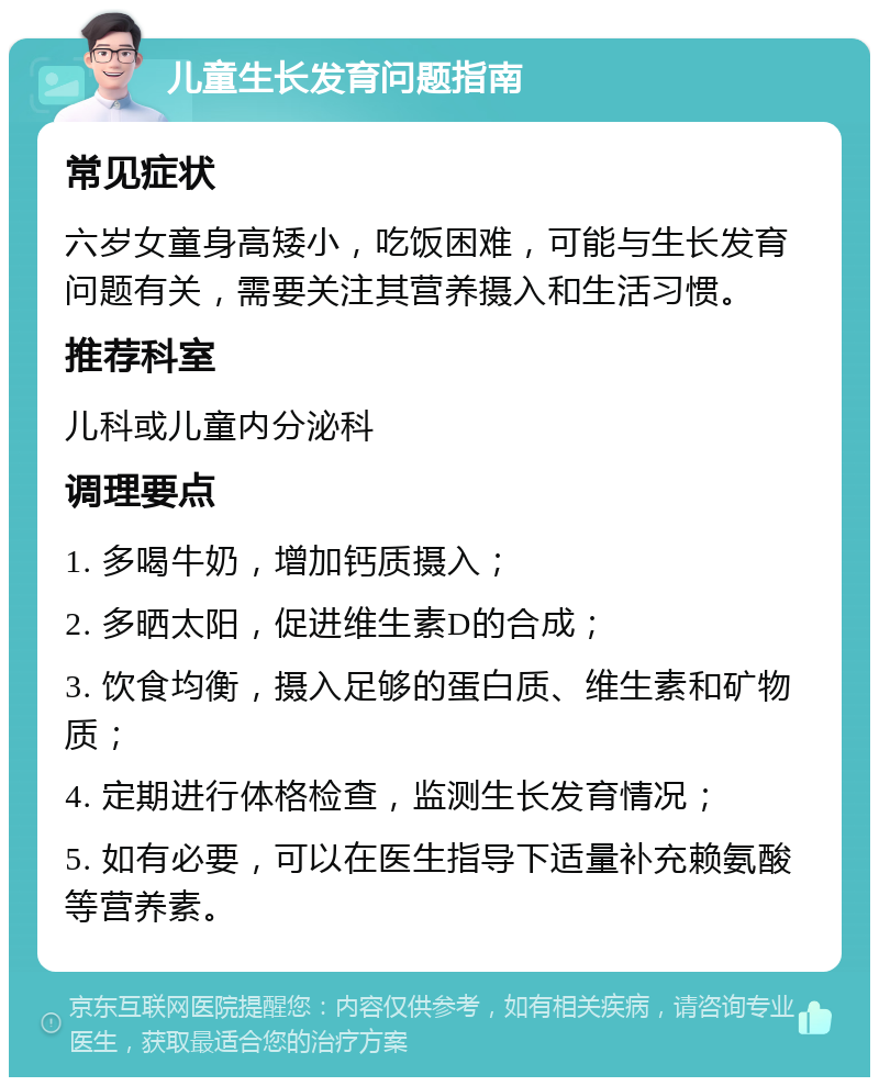 儿童生长发育问题指南 常见症状 六岁女童身高矮小，吃饭困难，可能与生长发育问题有关，需要关注其营养摄入和生活习惯。 推荐科室 儿科或儿童内分泌科 调理要点 1. 多喝牛奶，增加钙质摄入； 2. 多晒太阳，促进维生素D的合成； 3. 饮食均衡，摄入足够的蛋白质、维生素和矿物质； 4. 定期进行体格检查，监测生长发育情况； 5. 如有必要，可以在医生指导下适量补充赖氨酸等营养素。