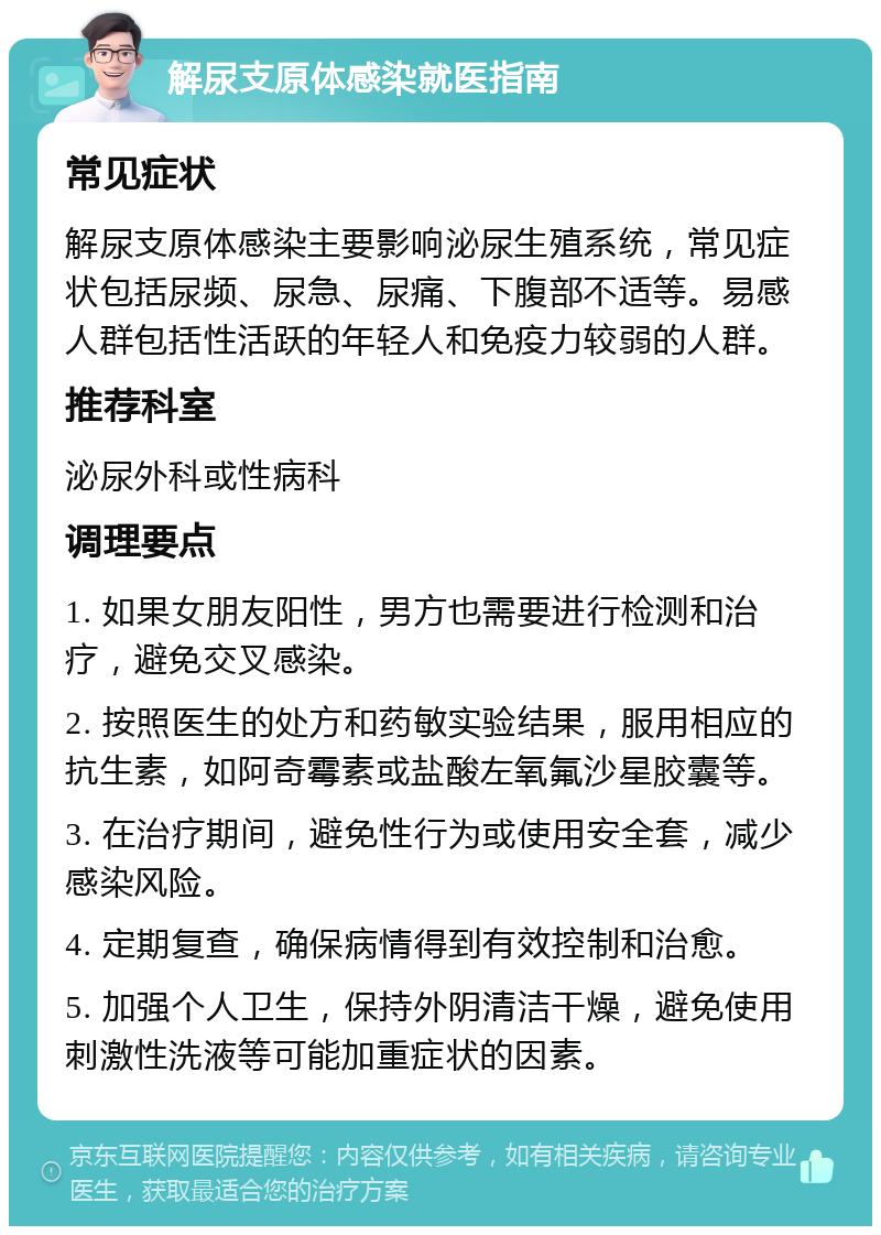 解尿支原体感染就医指南 常见症状 解尿支原体感染主要影响泌尿生殖系统，常见症状包括尿频、尿急、尿痛、下腹部不适等。易感人群包括性活跃的年轻人和免疫力较弱的人群。 推荐科室 泌尿外科或性病科 调理要点 1. 如果女朋友阳性，男方也需要进行检测和治疗，避免交叉感染。 2. 按照医生的处方和药敏实验结果，服用相应的抗生素，如阿奇霉素或盐酸左氧氟沙星胶囊等。 3. 在治疗期间，避免性行为或使用安全套，减少感染风险。 4. 定期复查，确保病情得到有效控制和治愈。 5. 加强个人卫生，保持外阴清洁干燥，避免使用刺激性洗液等可能加重症状的因素。