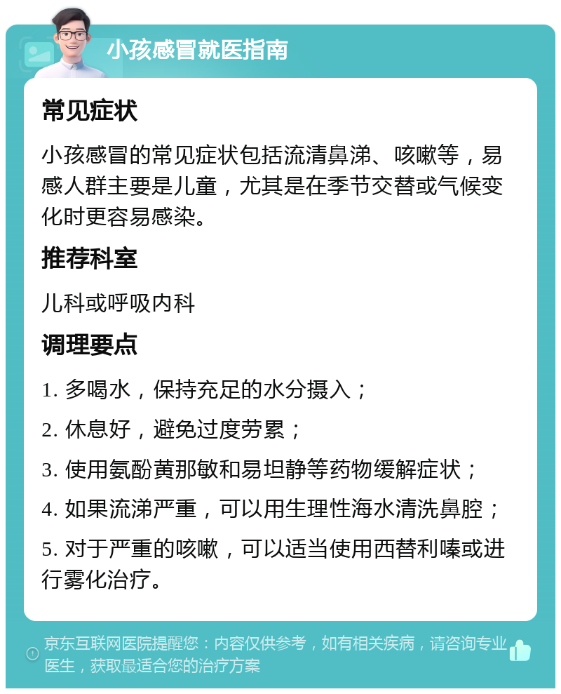 小孩感冒就医指南 常见症状 小孩感冒的常见症状包括流清鼻涕、咳嗽等，易感人群主要是儿童，尤其是在季节交替或气候变化时更容易感染。 推荐科室 儿科或呼吸内科 调理要点 1. 多喝水，保持充足的水分摄入； 2. 休息好，避免过度劳累； 3. 使用氨酚黄那敏和易坦静等药物缓解症状； 4. 如果流涕严重，可以用生理性海水清洗鼻腔； 5. 对于严重的咳嗽，可以适当使用西替利嗪或进行雾化治疗。