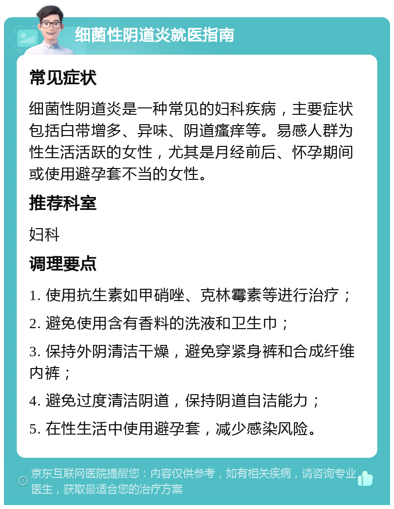 细菌性阴道炎就医指南 常见症状 细菌性阴道炎是一种常见的妇科疾病，主要症状包括白带增多、异味、阴道瘙痒等。易感人群为性生活活跃的女性，尤其是月经前后、怀孕期间或使用避孕套不当的女性。 推荐科室 妇科 调理要点 1. 使用抗生素如甲硝唑、克林霉素等进行治疗； 2. 避免使用含有香料的洗液和卫生巾； 3. 保持外阴清洁干燥，避免穿紧身裤和合成纤维内裤； 4. 避免过度清洁阴道，保持阴道自洁能力； 5. 在性生活中使用避孕套，减少感染风险。