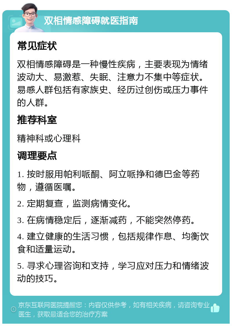 双相情感障碍就医指南 常见症状 双相情感障碍是一种慢性疾病，主要表现为情绪波动大、易激惹、失眠、注意力不集中等症状。易感人群包括有家族史、经历过创伤或压力事件的人群。 推荐科室 精神科或心理科 调理要点 1. 按时服用帕利哌酮、阿立哌挣和德巴金等药物，遵循医嘱。 2. 定期复查，监测病情变化。 3. 在病情稳定后，逐渐减药，不能突然停药。 4. 建立健康的生活习惯，包括规律作息、均衡饮食和适量运动。 5. 寻求心理咨询和支持，学习应对压力和情绪波动的技巧。