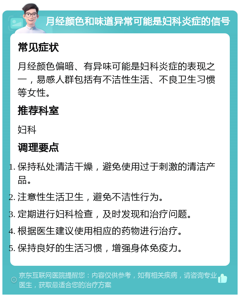 月经颜色和味道异常可能是妇科炎症的信号 常见症状 月经颜色偏暗、有异味可能是妇科炎症的表现之一，易感人群包括有不洁性生活、不良卫生习惯等女性。 推荐科室 妇科 调理要点 保持私处清洁干燥，避免使用过于刺激的清洁产品。 注意性生活卫生，避免不洁性行为。 定期进行妇科检查，及时发现和治疗问题。 根据医生建议使用相应的药物进行治疗。 保持良好的生活习惯，增强身体免疫力。