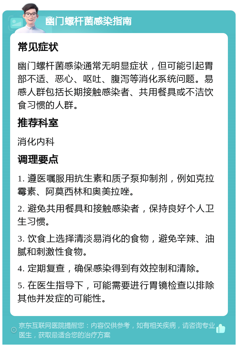 幽门螺杆菌感染指南 常见症状 幽门螺杆菌感染通常无明显症状，但可能引起胃部不适、恶心、呕吐、腹泻等消化系统问题。易感人群包括长期接触感染者、共用餐具或不洁饮食习惯的人群。 推荐科室 消化内科 调理要点 1. 遵医嘱服用抗生素和质子泵抑制剂，例如克拉霉素、阿莫西林和奥美拉唑。 2. 避免共用餐具和接触感染者，保持良好个人卫生习惯。 3. 饮食上选择清淡易消化的食物，避免辛辣、油腻和刺激性食物。 4. 定期复查，确保感染得到有效控制和清除。 5. 在医生指导下，可能需要进行胃镜检查以排除其他并发症的可能性。