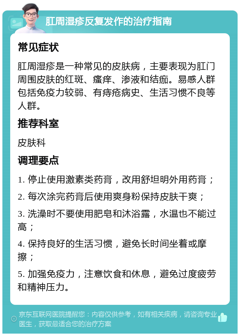 肛周湿疹反复发作的治疗指南 常见症状 肛周湿疹是一种常见的皮肤病，主要表现为肛门周围皮肤的红斑、瘙痒、渗液和结痂。易感人群包括免疫力较弱、有痔疮病史、生活习惯不良等人群。 推荐科室 皮肤科 调理要点 1. 停止使用激素类药膏，改用舒坦明外用药膏； 2. 每次涂完药膏后使用爽身粉保持皮肤干爽； 3. 洗澡时不要使用肥皂和沐浴露，水温也不能过高； 4. 保持良好的生活习惯，避免长时间坐着或摩擦； 5. 加强免疫力，注意饮食和休息，避免过度疲劳和精神压力。