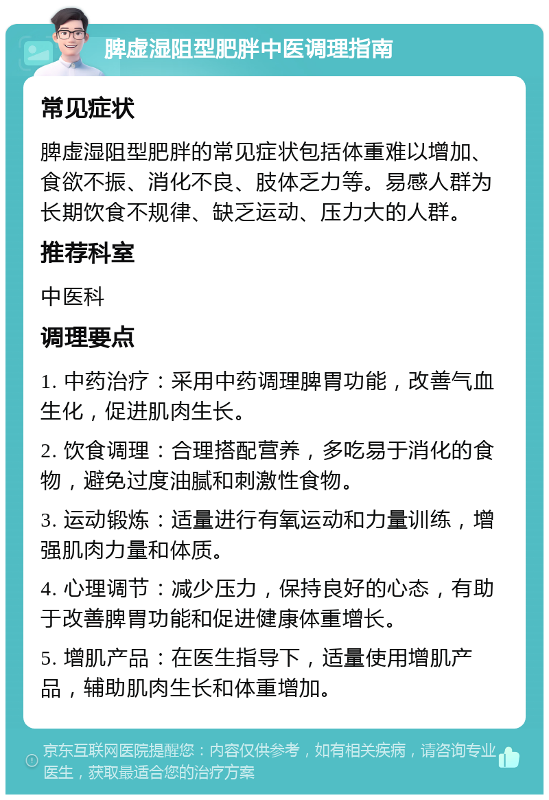 脾虚湿阻型肥胖中医调理指南 常见症状 脾虚湿阻型肥胖的常见症状包括体重难以增加、食欲不振、消化不良、肢体乏力等。易感人群为长期饮食不规律、缺乏运动、压力大的人群。 推荐科室 中医科 调理要点 1. 中药治疗：采用中药调理脾胃功能，改善气血生化，促进肌肉生长。 2. 饮食调理：合理搭配营养，多吃易于消化的食物，避免过度油腻和刺激性食物。 3. 运动锻炼：适量进行有氧运动和力量训练，增强肌肉力量和体质。 4. 心理调节：减少压力，保持良好的心态，有助于改善脾胃功能和促进健康体重增长。 5. 增肌产品：在医生指导下，适量使用增肌产品，辅助肌肉生长和体重增加。