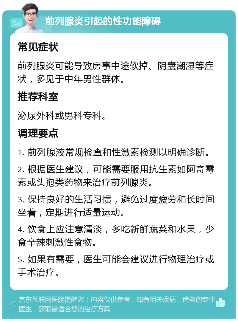 前列腺炎引起的性功能障碍 常见症状 前列腺炎可能导致房事中途软掉、阴囊潮湿等症状，多见于中年男性群体。 推荐科室 泌尿外科或男科专科。 调理要点 1. 前列腺液常规检查和性激素检测以明确诊断。 2. 根据医生建议，可能需要服用抗生素如阿奇霉素或头孢类药物来治疗前列腺炎。 3. 保持良好的生活习惯，避免过度疲劳和长时间坐着，定期进行适量运动。 4. 饮食上应注意清淡，多吃新鲜蔬菜和水果，少食辛辣刺激性食物。 5. 如果有需要，医生可能会建议进行物理治疗或手术治疗。