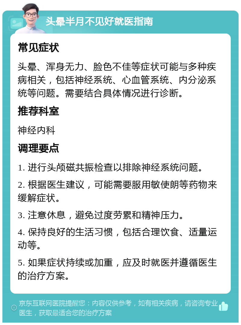 头晕半月不见好就医指南 常见症状 头晕、浑身无力、脸色不佳等症状可能与多种疾病相关，包括神经系统、心血管系统、内分泌系统等问题。需要结合具体情况进行诊断。 推荐科室 神经内科 调理要点 1. 进行头颅磁共振检查以排除神经系统问题。 2. 根据医生建议，可能需要服用敏使朗等药物来缓解症状。 3. 注意休息，避免过度劳累和精神压力。 4. 保持良好的生活习惯，包括合理饮食、适量运动等。 5. 如果症状持续或加重，应及时就医并遵循医生的治疗方案。