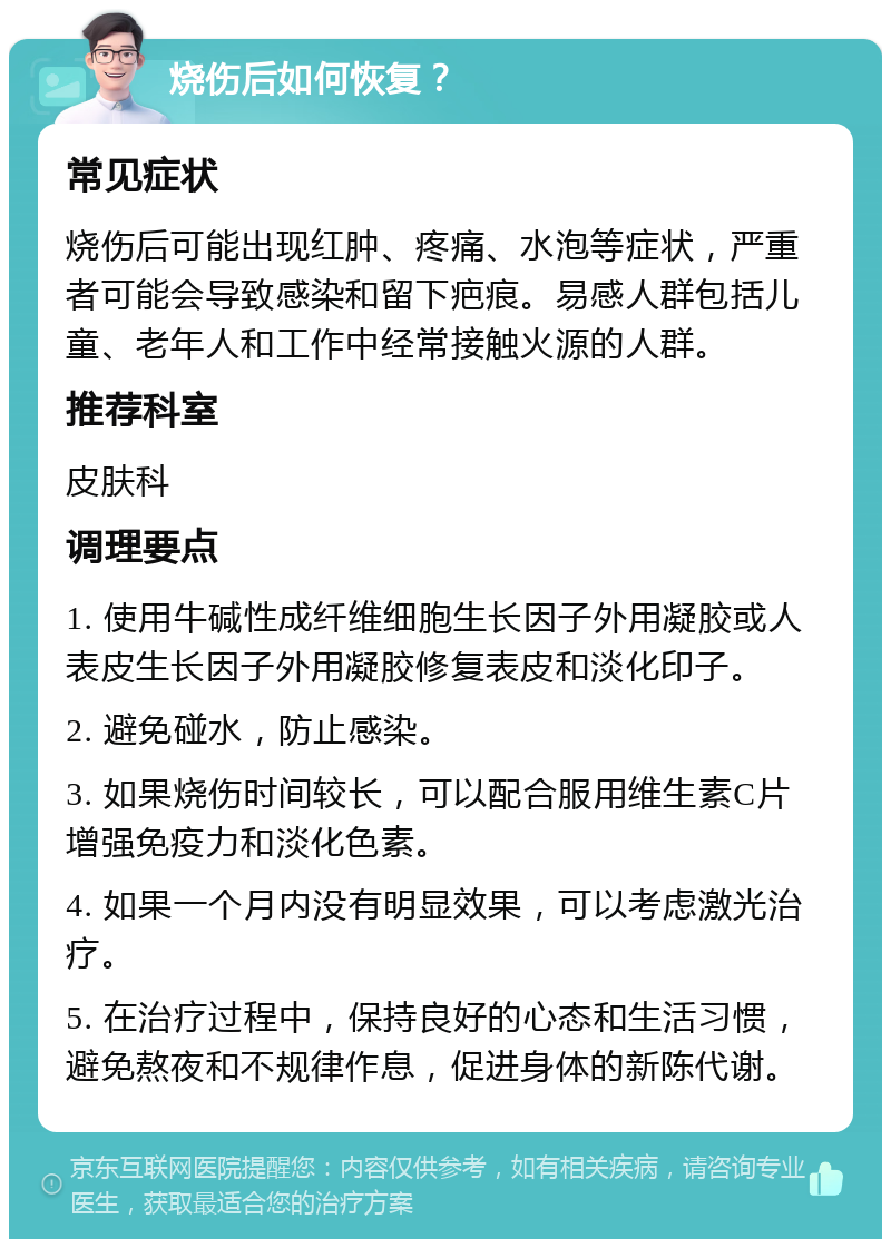 烧伤后如何恢复？ 常见症状 烧伤后可能出现红肿、疼痛、水泡等症状，严重者可能会导致感染和留下疤痕。易感人群包括儿童、老年人和工作中经常接触火源的人群。 推荐科室 皮肤科 调理要点 1. 使用牛碱性成纤维细胞生长因子外用凝胶或人表皮生长因子外用凝胶修复表皮和淡化印子。 2. 避免碰水，防止感染。 3. 如果烧伤时间较长，可以配合服用维生素C片增强免疫力和淡化色素。 4. 如果一个月内没有明显效果，可以考虑激光治疗。 5. 在治疗过程中，保持良好的心态和生活习惯，避免熬夜和不规律作息，促进身体的新陈代谢。