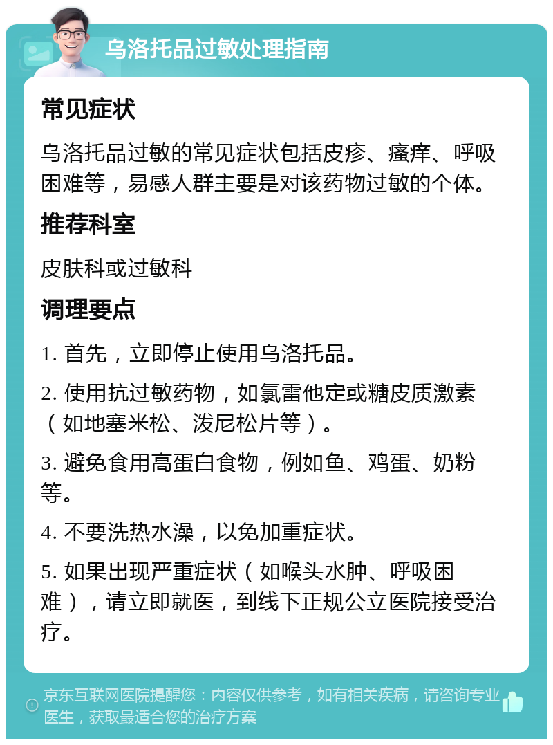 乌洛托品过敏处理指南 常见症状 乌洛托品过敏的常见症状包括皮疹、瘙痒、呼吸困难等，易感人群主要是对该药物过敏的个体。 推荐科室 皮肤科或过敏科 调理要点 1. 首先，立即停止使用乌洛托品。 2. 使用抗过敏药物，如氯雷他定或糖皮质激素（如地塞米松、泼尼松片等）。 3. 避免食用高蛋白食物，例如鱼、鸡蛋、奶粉等。 4. 不要洗热水澡，以免加重症状。 5. 如果出现严重症状（如喉头水肿、呼吸困难），请立即就医，到线下正规公立医院接受治疗。