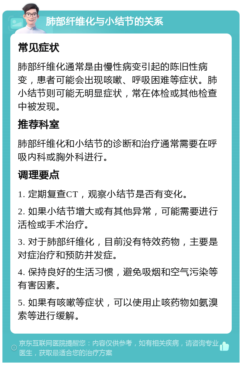 肺部纤维化与小结节的关系 常见症状 肺部纤维化通常是由慢性病变引起的陈旧性病变，患者可能会出现咳嗽、呼吸困难等症状。肺小结节则可能无明显症状，常在体检或其他检查中被发现。 推荐科室 肺部纤维化和小结节的诊断和治疗通常需要在呼吸内科或胸外科进行。 调理要点 1. 定期复查CT，观察小结节是否有变化。 2. 如果小结节增大或有其他异常，可能需要进行活检或手术治疗。 3. 对于肺部纤维化，目前没有特效药物，主要是对症治疗和预防并发症。 4. 保持良好的生活习惯，避免吸烟和空气污染等有害因素。 5. 如果有咳嗽等症状，可以使用止咳药物如氨溴索等进行缓解。