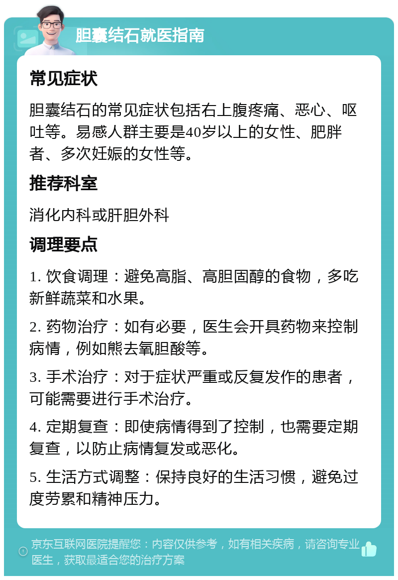 胆囊结石就医指南 常见症状 胆囊结石的常见症状包括右上腹疼痛、恶心、呕吐等。易感人群主要是40岁以上的女性、肥胖者、多次妊娠的女性等。 推荐科室 消化内科或肝胆外科 调理要点 1. 饮食调理：避免高脂、高胆固醇的食物，多吃新鲜蔬菜和水果。 2. 药物治疗：如有必要，医生会开具药物来控制病情，例如熊去氧胆酸等。 3. 手术治疗：对于症状严重或反复发作的患者，可能需要进行手术治疗。 4. 定期复查：即使病情得到了控制，也需要定期复查，以防止病情复发或恶化。 5. 生活方式调整：保持良好的生活习惯，避免过度劳累和精神压力。