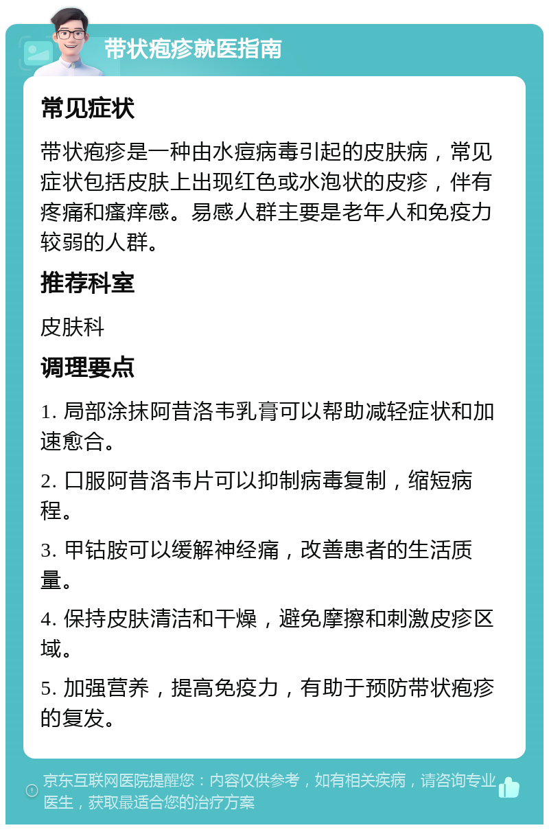 带状疱疹就医指南 常见症状 带状疱疹是一种由水痘病毒引起的皮肤病，常见症状包括皮肤上出现红色或水泡状的皮疹，伴有疼痛和瘙痒感。易感人群主要是老年人和免疫力较弱的人群。 推荐科室 皮肤科 调理要点 1. 局部涂抹阿昔洛韦乳膏可以帮助减轻症状和加速愈合。 2. 口服阿昔洛韦片可以抑制病毒复制，缩短病程。 3. 甲钴胺可以缓解神经痛，改善患者的生活质量。 4. 保持皮肤清洁和干燥，避免摩擦和刺激皮疹区域。 5. 加强营养，提高免疫力，有助于预防带状疱疹的复发。