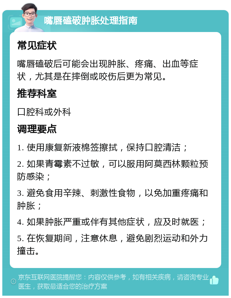 嘴唇磕破肿胀处理指南 常见症状 嘴唇磕破后可能会出现肿胀、疼痛、出血等症状，尤其是在摔倒或咬伤后更为常见。 推荐科室 口腔科或外科 调理要点 1. 使用康复新液棉签擦拭，保持口腔清洁； 2. 如果青霉素不过敏，可以服用阿莫西林颗粒预防感染； 3. 避免食用辛辣、刺激性食物，以免加重疼痛和肿胀； 4. 如果肿胀严重或伴有其他症状，应及时就医； 5. 在恢复期间，注意休息，避免剧烈运动和外力撞击。